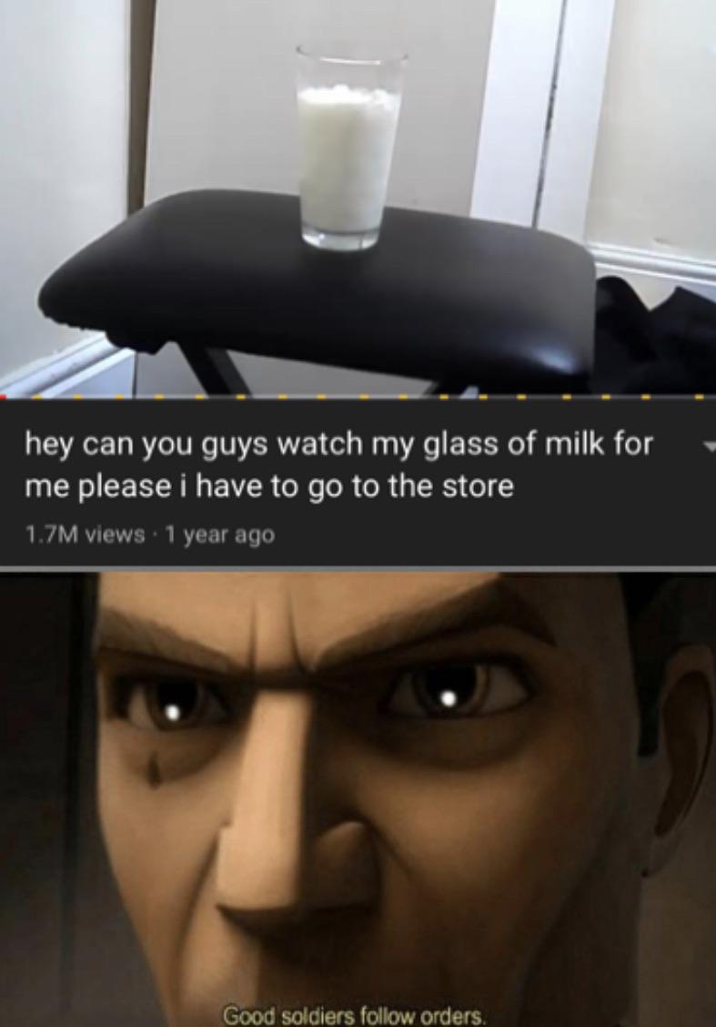 Funny, Milk, Interesting other memes Funny, Milk, Interesting text: hey can you guys watch my glass of milk for me please i have to go to the store 1.7M views • 1 year ago Good soldiers follow orders. 