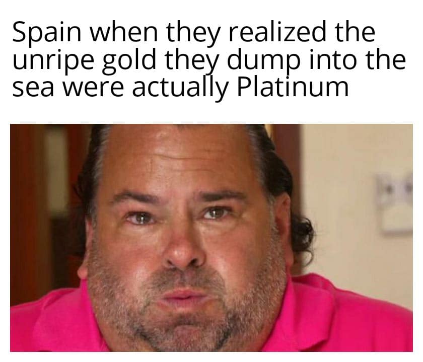 History, Spain, Platinum, Taking, Sea, Sauce History Memes History, Spain, Platinum, Taking, Sea, Sauce text: Spain when they realized the unripe gold they dump into the sea were actually Platinum 