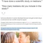 feminine memes Women,  text: Hannah Shaw-Williams Follow @HSW3K Reptyjng to @lVWiteA11Day_ "l have done a scientific study on lesbians." "How many lesbians did you include in the study?" Same-sex attraction in women developed because men get turned on by it. a controversial new scientific study has argued. The paper tried to determine the evolutionary origins Of arguing that it may have developed because of mervs excitement at the thought of women being attracted to one another. The Cypriot researchers. from the university of Nicosia. survqed a total of 