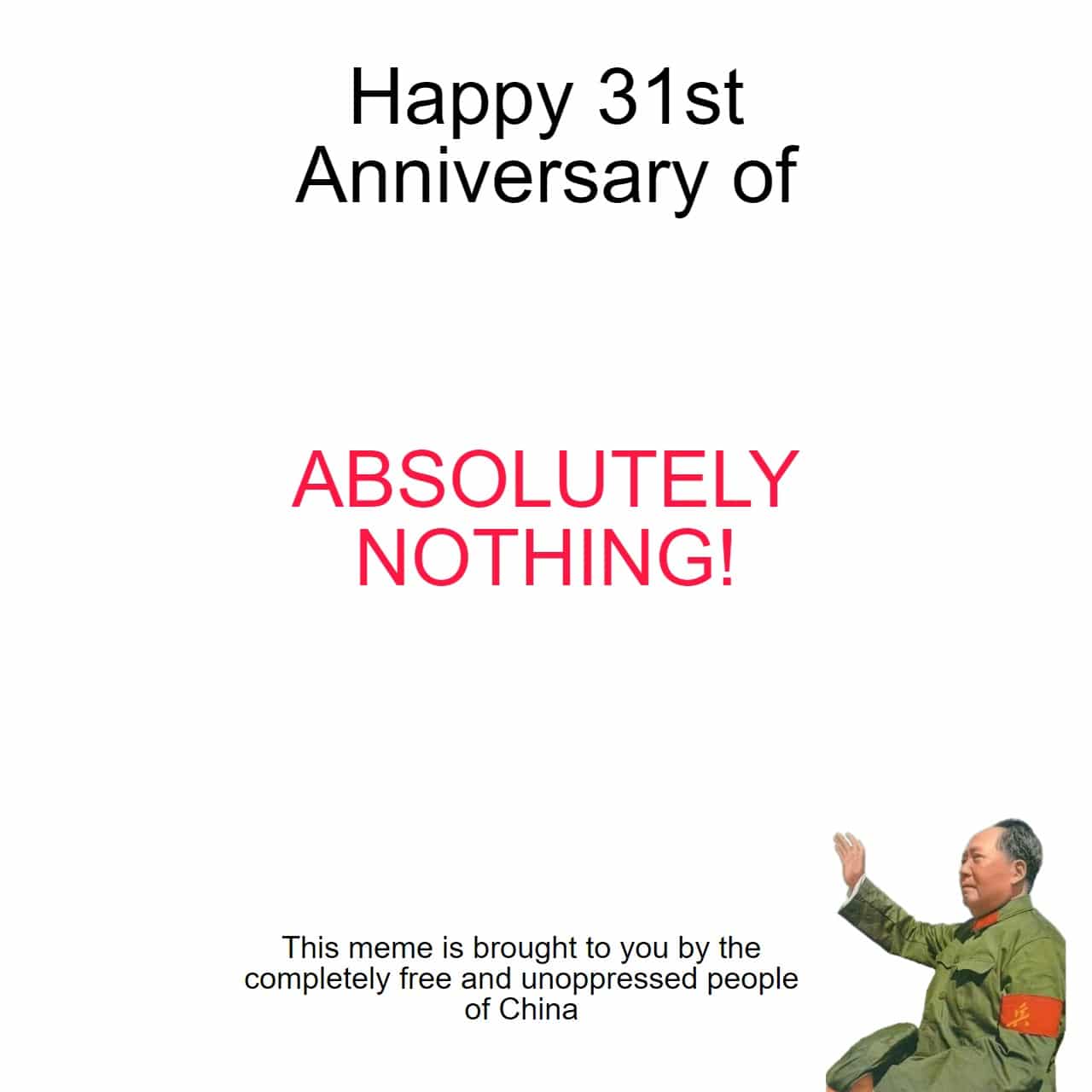 History, China, REDACTED, Mao, CCP, Deng Xiaoping History Memes History, China, REDACTED, Mao, CCP, Deng Xiaoping text: Happy 31st Anniversary of ABSOLUTELY NOTHING! This meme is brought to you by the completely free and unoppressed people of China 