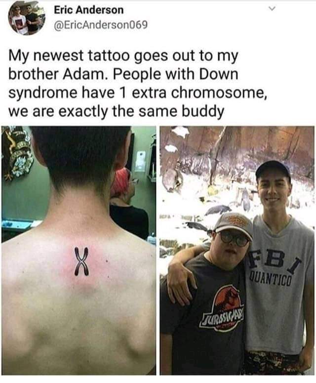 Wholesome memes, Smesh Bros, People, Jurassic Park Wholesome Memes Wholesome memes, Smesh Bros, People, Jurassic Park text: Eric Anderson @EricAnderson069 My newest tattoo goes out to my brother Adam. People with Down syndrome have 1 extra chromosome, we are exactly the same buddy 