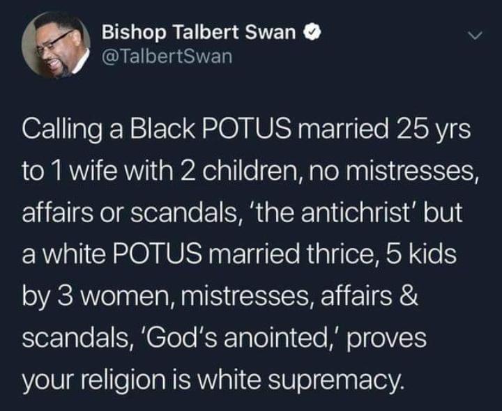 Political, Trump, God, Christian, Jesus, Christians Political Memes Political, Trump, God, Christian, Jesus, Christians text: Bishop Talbert Swan O @TalbertSwan Calling a Black POT US married 25 yrs to 1 wife with 2 children, no mistresses, affairs or scandals, 'the antichrist' but a white POTUS married thrice, 5 kids by 3 women, mistresses, affairs & scandals, 'God's anointed,' proves your religion is white supremacy 