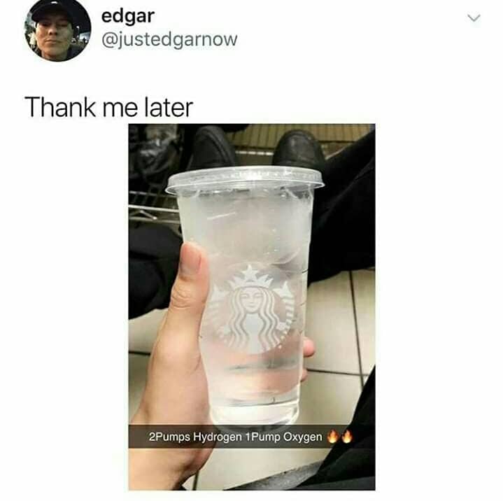 Water, Starbucks, Oxygen Water Memes Water, Starbucks, Oxygen text: edgar @justedgarnow Thank me later 2Pumps Hydrogen-I Pump Oxygen 