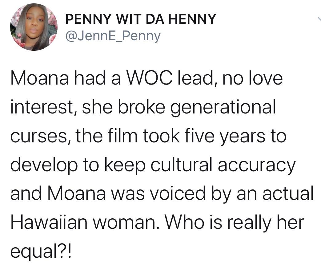 Tweets, Disney, Moana, Mulan, Stitch, Merida Black Twitter Memes Tweets, Disney, Moana, Mulan, Stitch, Merida text: PENNY WIT DA HENNY @JennE_Penny Moana had a WOC leadl no love interest, she broke generational curses, the film took five years to develop to keep cultural accuracy and Moana was voiced by an actual Hawaiian woman. Who is really her equal?! 
