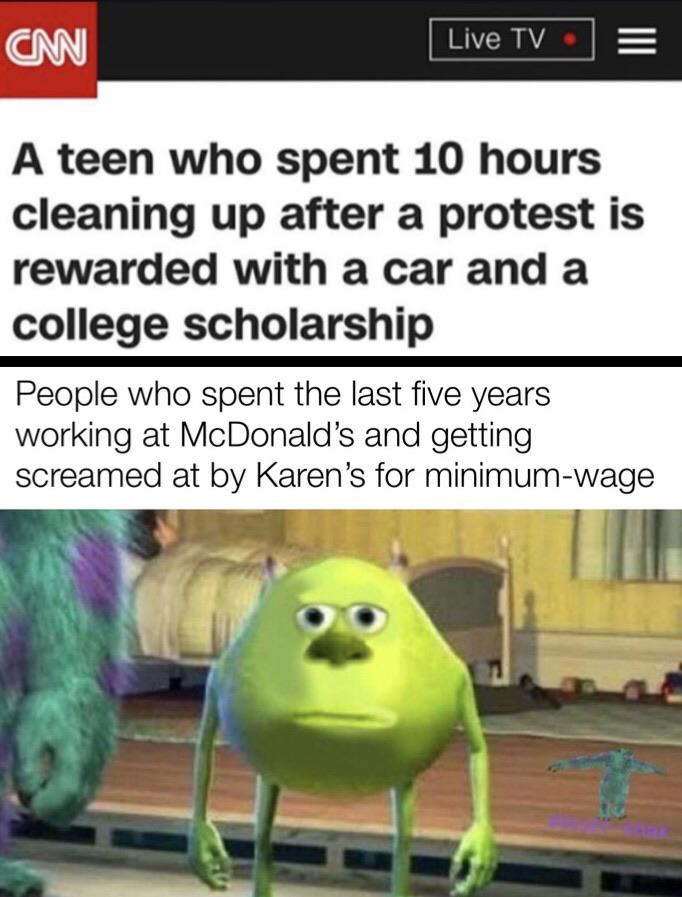 Funny, Karen, McDonald, McDonalds, Cake Day, FAP-TO-INCEST-PORN other memes Funny, Karen, McDonald, McDonalds, Cake Day, FAP-TO-INCEST-PORN text: Live TV A teen who spent 10 hours cleaning up after a protest is rewarded with a car and a college scholarship People who spent the last five years working at McDonald's and getting screamed at by Karen's for minimum-wage 
