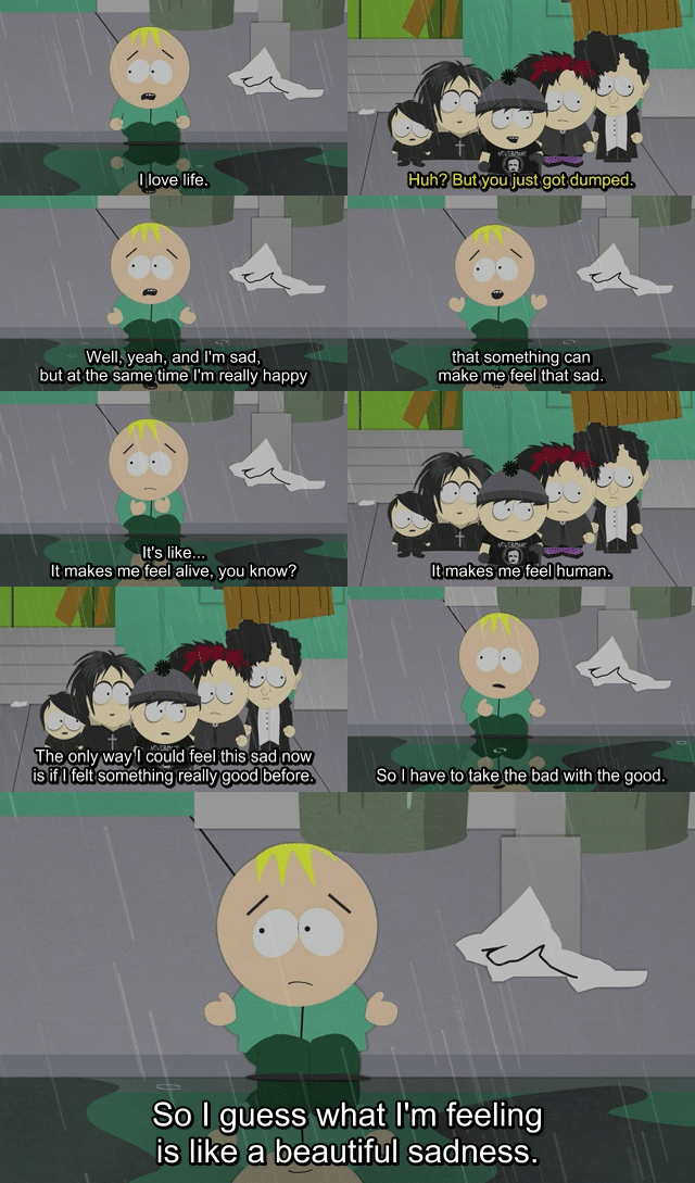 Wholesome memes, Butters, South Park Wholesome Memes Wholesome memes, Butters, South Park text: —l love life. Wel!$yeah, and I'm sad, but at the same time I'm really happy It's like... It makes me feel alive, you know? The ohlyæyfl could feel this sad now is if I feltsom@thing rea Iyagood before. Huh? Butyou,just got dumped that something can make me feel sad. It makes me feel human. SO I have to take the bad with the good. So I guess what I'm feeling is like a beautiful sadness. 