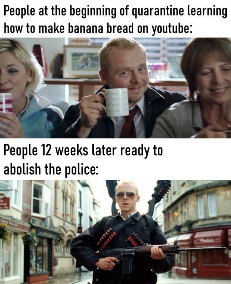 Funny, Shaun, Hot Fuzz, Simon Pegg, Fuzz, Donald Glover other memes Funny, Shaun, Hot Fuzz, Simon Pegg, Fuzz, Donald Glover text: People at the beginning of quarantine learning how to make banana bread on youtube: People 12 weeks later ready to abolish the police: 