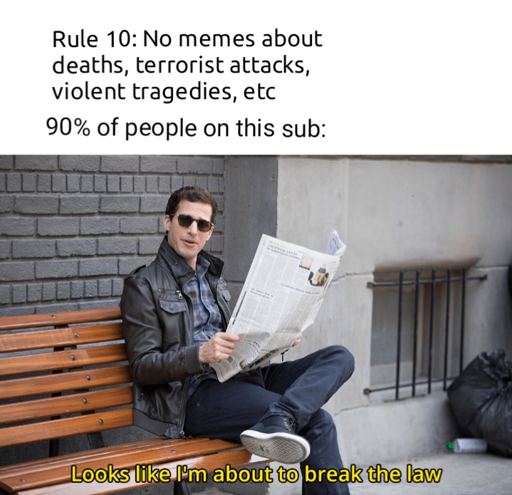 Funny, INE NINE, Rule, No, Brooklyn other memes Funny, INE NINE, Rule, No, Brooklyn text: Rule 10: No memes about deaths, terrorist attacks, violent tragedies, etc 90% of people on this sub: Looks like Pm about to break the law 
