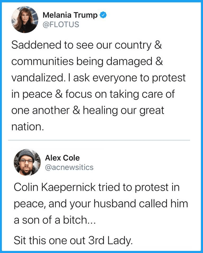 Tweets, Michelle Obama, Laura Bush, First Lady Black Twitter Memes Tweets, Michelle Obama, Laura Bush, First Lady text: Melania Trump @FLOTUS Saddened to see our country & communities being damaged & vandalized. I ask everyone to protest in peace & focus on taking care of one another & healing our great nation. Alex Cole @acnewsitics Colin Kaepernick tried to protest in peace, and your husband called him a son of a bitch. Sit this one out 3rd Lady 