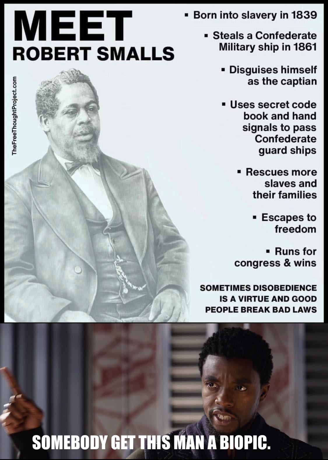 History, Confederate, Smalls, Civil Rights, PbbB2NKu5, James History Memes History, Confederate, Smalls, Civil Rights, PbbB2NKu5, James text: MEET ROBERT SMALLS • Born into slavery in 1839 • Steals a Confederate Military ship in 1861 • Disguises himself as the captian • Uses secret code book and hand signals to pass Confederate guard ships • Rescues more slaves and their families • Escapes to freedom • Runs for congress & wins SOMETIMES DISOBEDIENCE IS A VIRTUE AND GOOD PEOPLE BREAK BAD LAWS SOMEBODY GET THIS MAN A BIOPIC. 
