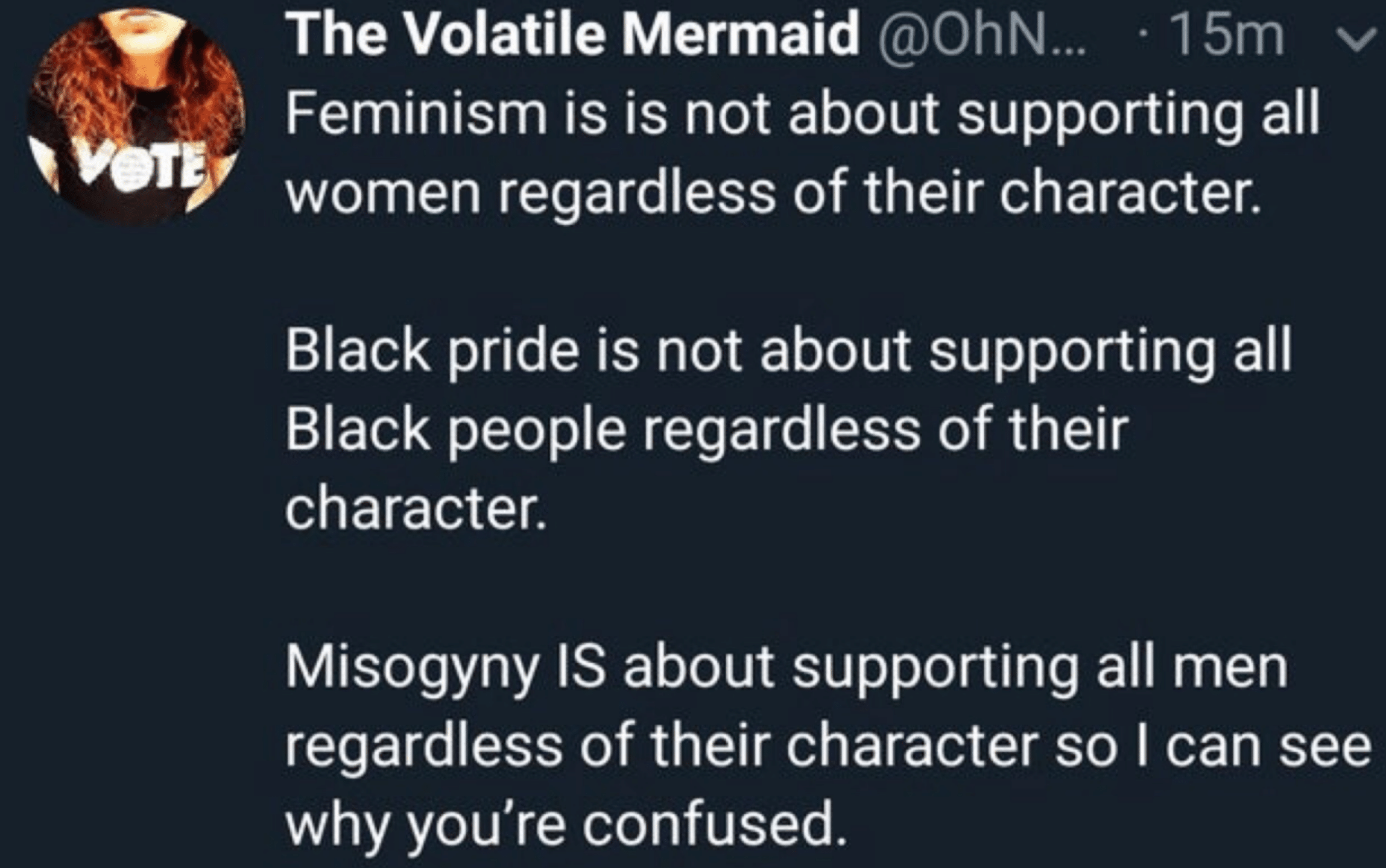 Women,  feminine memes Women,  text: The Volatile Mermaid @OhN... •15m v Feminism is is not about supporting all women regardless of their characten Black pride is not about supporting all Black people regardless of their character. Misogyny IS about supporting all men regardless of their character so I can see why you're confused. 