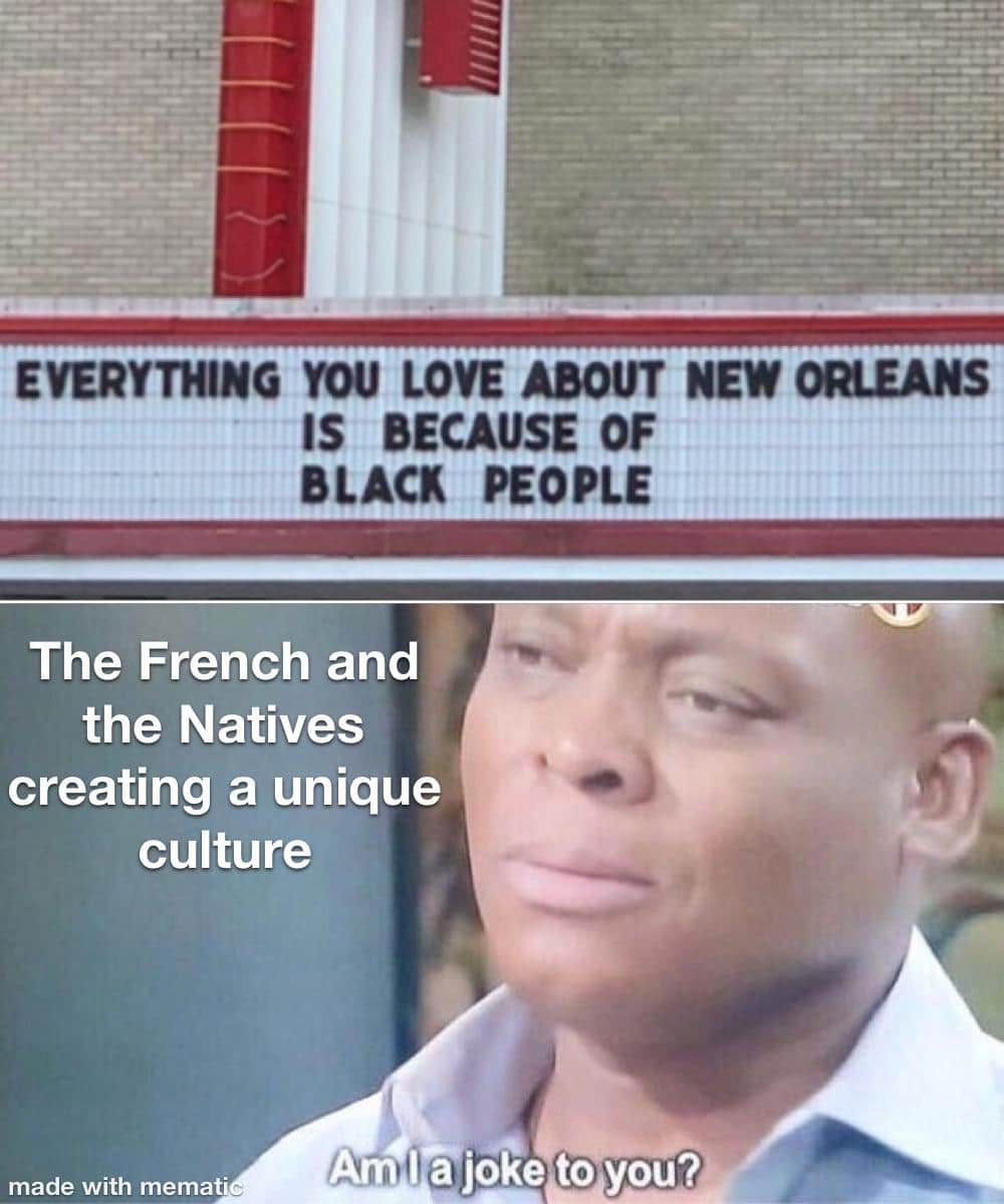 History, French, New Orleans, Spanish, Orleans, Louisiana History Memes History, French, New Orleans, Spanish, Orleans, Louisiana text: EVERYTHING YOU LOVE ABOUT NEW ORLEANS IS BECAUSE OF BLACK PEOPLE The French and the Natives creating a unique culture made with memat• Amfijoke to 