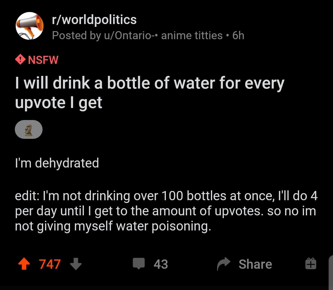 Water,  Water Memes Water,  text: r/worldpolitics Posted by u/Ontario-• anime titties • 6h O NSFW I will drink a bottle of water for every upvote I get I'm dehydrated edit: 11m not drinking over 1 00 bottles at once, I'll do 4 per day until I get to the amount of upvotes. so no im not giving myself water poisoning. 747 + 43 Share 