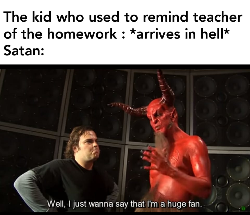 Funny, Satan, Hell, Music, Jack Black, This Is Patrick other memes Funny, Satan, Hell, Music, Jack Black, This Is Patrick text: The kid who used to remind teacher of the homework : *arrives in hell* Satan: Well, I just wanna say that I'm a huge fan. 