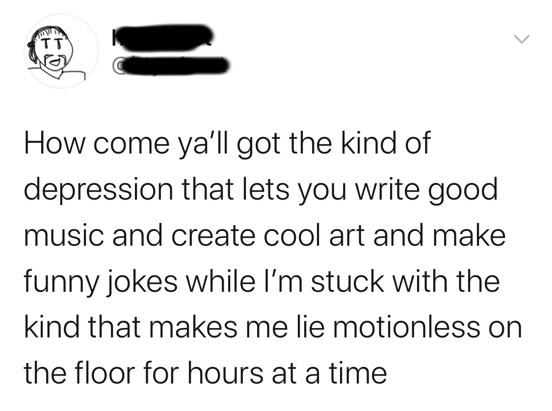 Depression,  depression memes Depression,  text: How come ya'll got the kind of depression that lets you write good music and create cool art and make funny jokes while I'm stuck with the kind that makes me lie motionless on the floor for hours at a time 