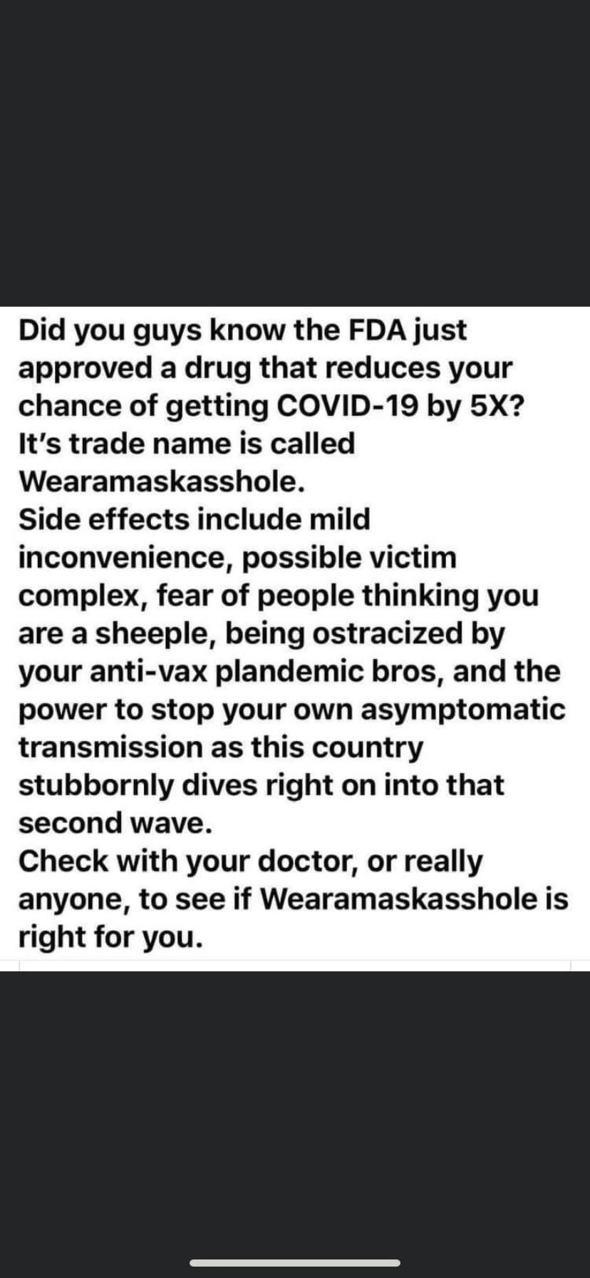 Political, Grandma boomer memes Political, Grandma text: Did you guys know the FDA just approved a drug that reduces your chance of getting COVID-19 by 5X? It's trade name is called Wearamaskasshole. Side effects include mild inconvenience, possible victim complex, fear of people thinking you are a sheeple, being ostracized by your anti-vax plandemic bros, and the power to stop your own asymptomatic transmission as this country stubbornly dives right on into that second wave. Check with your doctor, or really anyone, to see if Wearamaskasshole is right for you. 