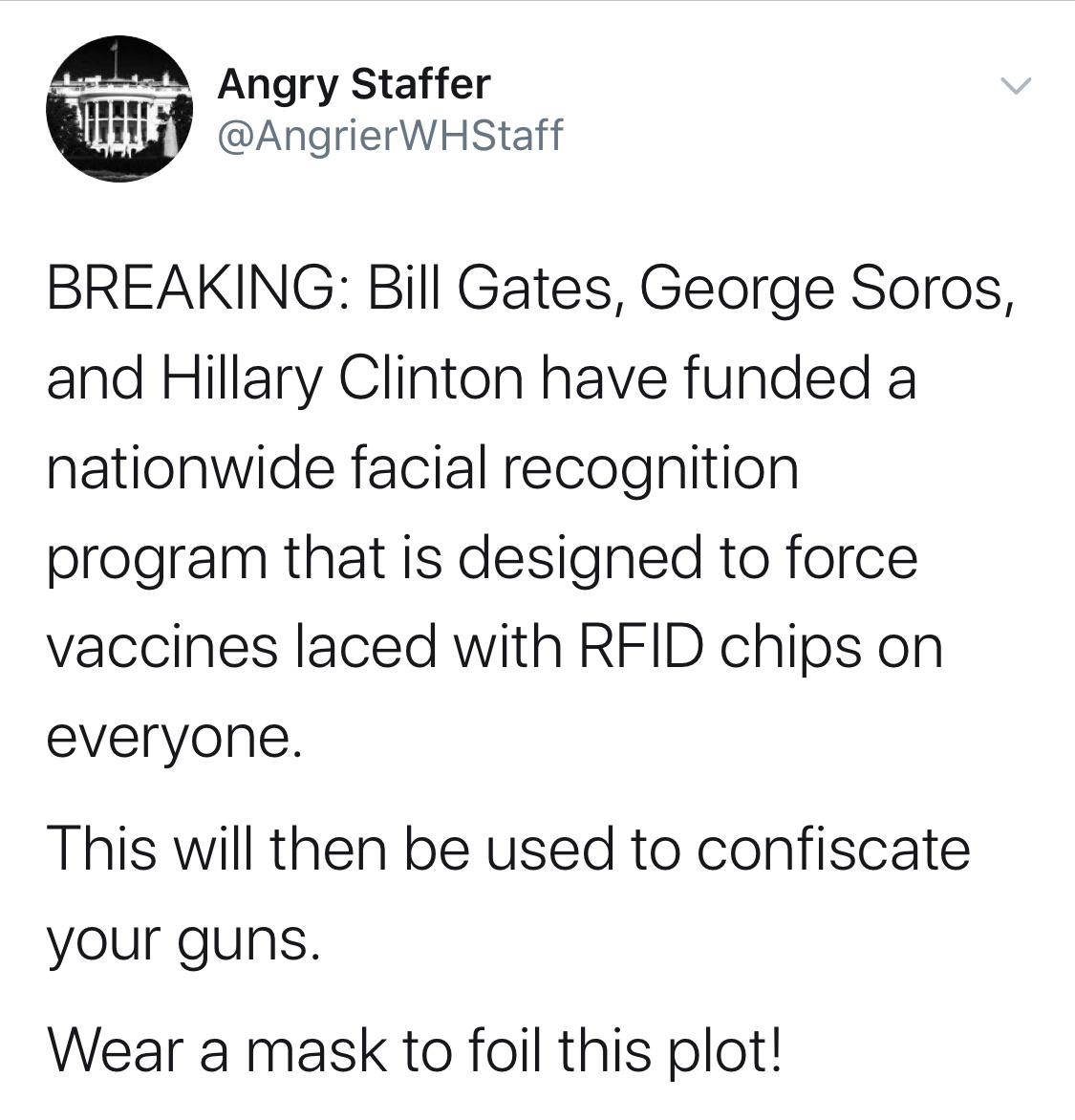 Political, RFID, OPP1, How-We-Work/Quick-Links/Grants-Database/Grants, Facebook, Drones Political Memes Political, RFID, OPP1, How-We-Work/Quick-Links/Grants-Database/Grants, Facebook, Drones text: Angry Staffer @AngrierWHStaff BREAKING: Bill Gates, George Soros, and Hillary Clinton have funded a nationwide facial recognition program that is designed to force vaccines laced with RFID chips on everyone. This will then be used to confiscate your guns. Wear a mask to foil this plot! 