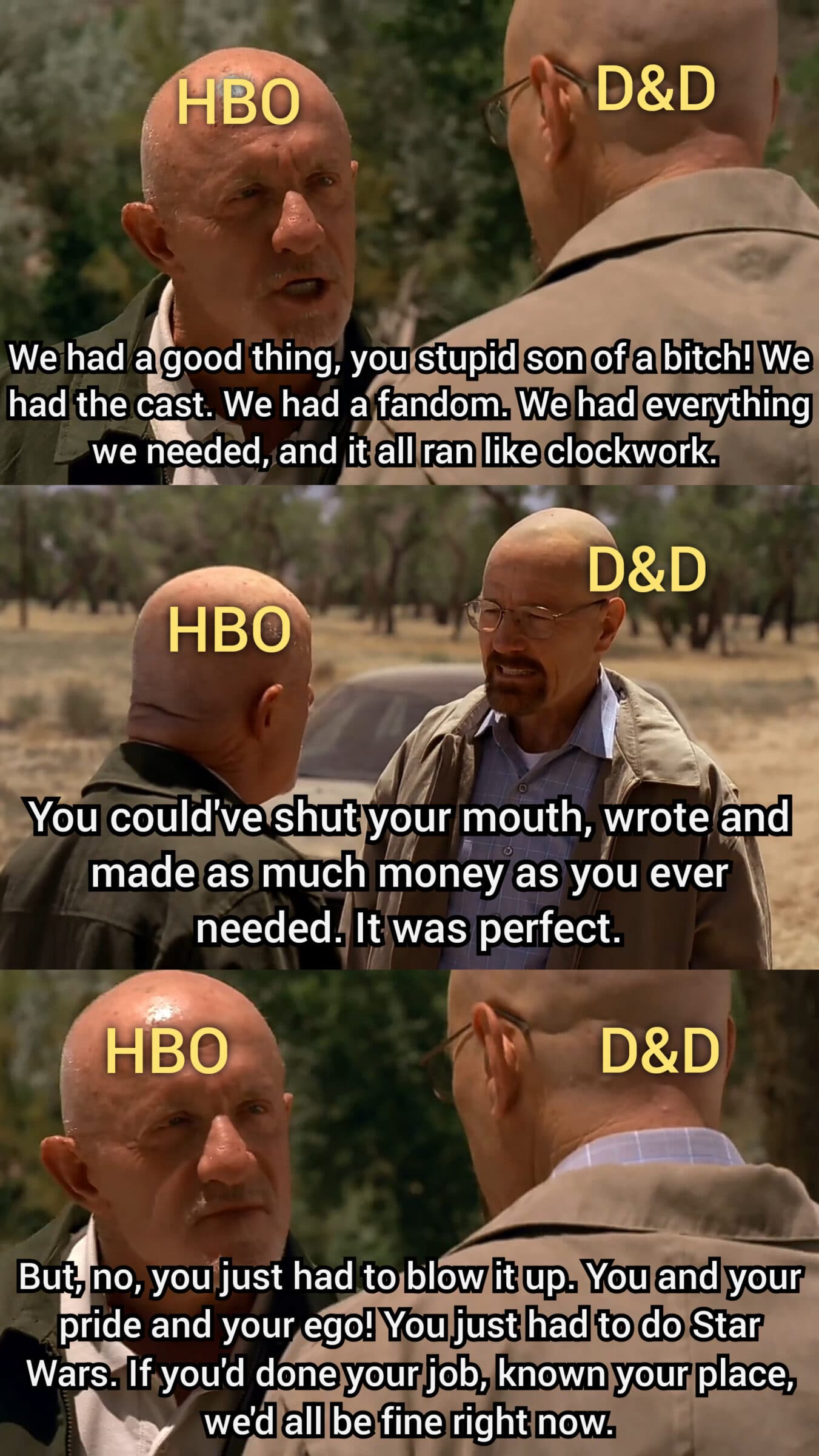 D-n-d, Star Wars, Mike, GoT, Walt, Gus Game of thrones memes D-n-d, Star Wars, Mike, GoT, Walt, Gus text: HSo kWe1had a good tning, you stupid son of a bitch! We had the cast, We had a fandom. We had everything we needed,jand it all ran like clockwork. HBO You)could'.yeshut your mouth, wrote and maderaSmuchnoney/as you ever needed. It was/perfect. HBO IBut, no, you just had to blow it up. You and your pride and your ego! You just had to do Star Wars.Uyou'd done your job, known your place, we'd all be fine right now. 