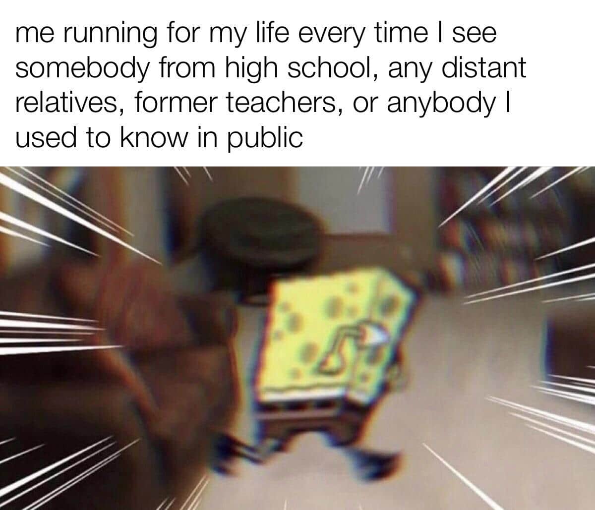 Spongebob, Utterly Spongebob Memes Spongebob, Utterly text: me running for my life every time I see somebody from high school, any distant relatives, former teachers, or anybody I used to know in public 
