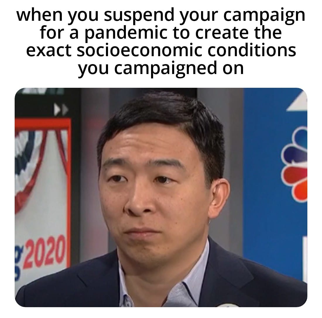 Political, UBI, Trump, Yang, Bernie, RQnbu0 Political Memes Political, UBI, Trump, Yang, Bernie, RQnbu0 text: when you suspend your campaign for a pandemic to create the exact socioeconomic conditions you campaigned on 20201 