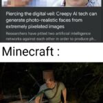 other memes Funny, Minecraft, DeepCreamPy, TIHI, REJ7, Enhance text: Piercing the digital veil: Creepy Al tech can generate photo-realistic faces from extremely pixelated images Researchers have pitted two artificial intelligence networks against each other in order to produce ph... Minecraft :  Funny, Minecraft, DeepCreamPy, TIHI, REJ7, Enhance