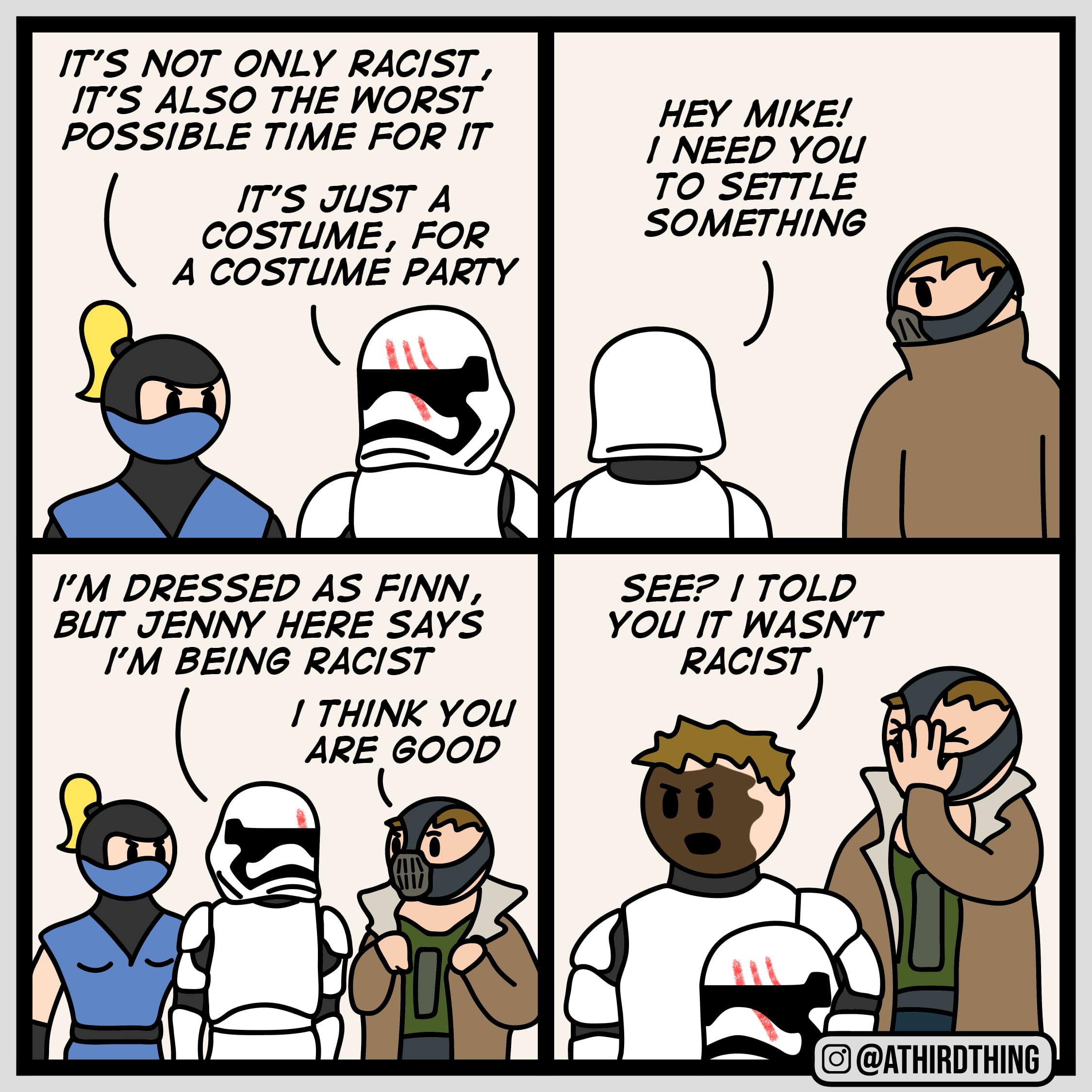  costume party - bonus panels on comments(from rodmantis), Finn, Jenny, Japanese, Japan, Bonus Panel Comics  costume party - bonus panels on comments(from rodmantis), Finn, Jenny, Japanese, Japan, Bonus Panel text: IT'S NOT ONLY RACIST, IT's ALSO THE wopsr POSSIBLE TIME FOR m COSTUME, FOR A COSTUME PARTY I'M DRESSED AS FINN, BUT JENW HERE SAYS I'M BE/Ne RACIST / YOU ARE eon Ill 0 HEY MIKE! / NEED YOU TO SETTLE SOMETH/Ne SEE? / TOLD YOU m WASN'T RACIST O@ATHIRDTHING 