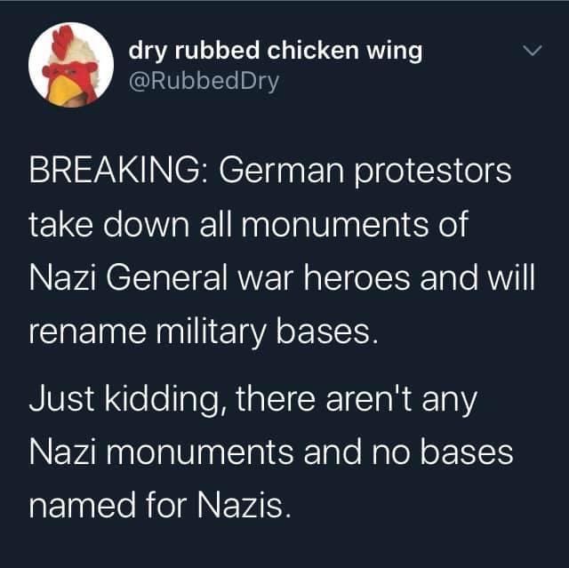 Political, Nazi, Nazis, Germany, American, Rommel Political Memes Political, Nazi, Nazis, Germany, American, Rommel text: dry rubbed chicken wing @RubbedDry BREAKING: German protestors take down all monuments of Nazi General war heroes and will rename military bases. Just kidding, there aren't any Nazi monuments and no bases named for Nazis. 