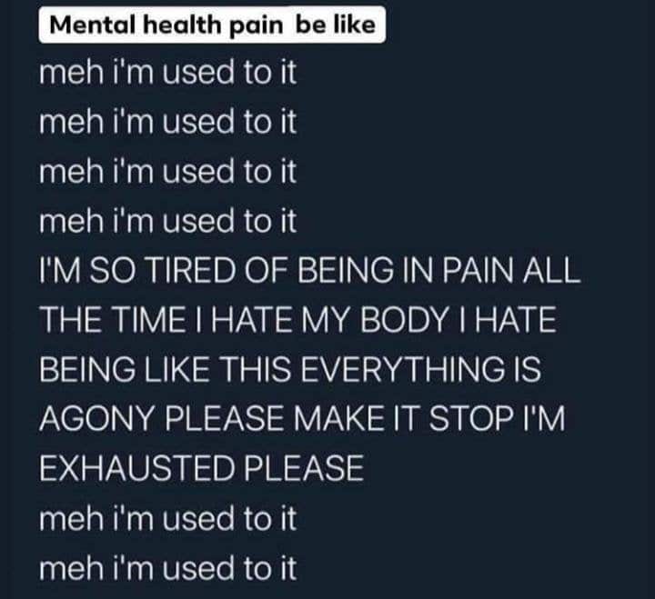 Depression,  depression memes Depression,  text: Mental health pain be like meh Cm used to it meh i'm used to it meh i'm used to it meh iim used to it I'M SO TIRED OF BEING IN PAIN ALL THE TIME I HATE MY BODY I HATE BEING LIKE THIS EVERYTHING IS AGONY PLEASE MAKE IT STOP I'M EXHAUSTED PLEASE meh iim used to it meh i'm used to it 