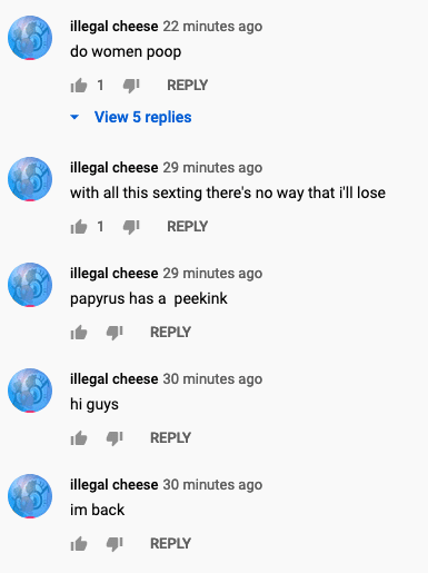 Cringe,  cringe memes Cringe,  text: illegal cheese 22 minutes ago do women poop 1 REPLY View 5 replies illegal cheese 29 minutes ago with all this sexting there's no way that ill lose 1 REPLY illegal cheese 29 minutes ago papyrus has a peekink REPLY illegal cheese 30 minutes ago hi guys REPLY illegal cheese 30 minutes ago im back REPLY 