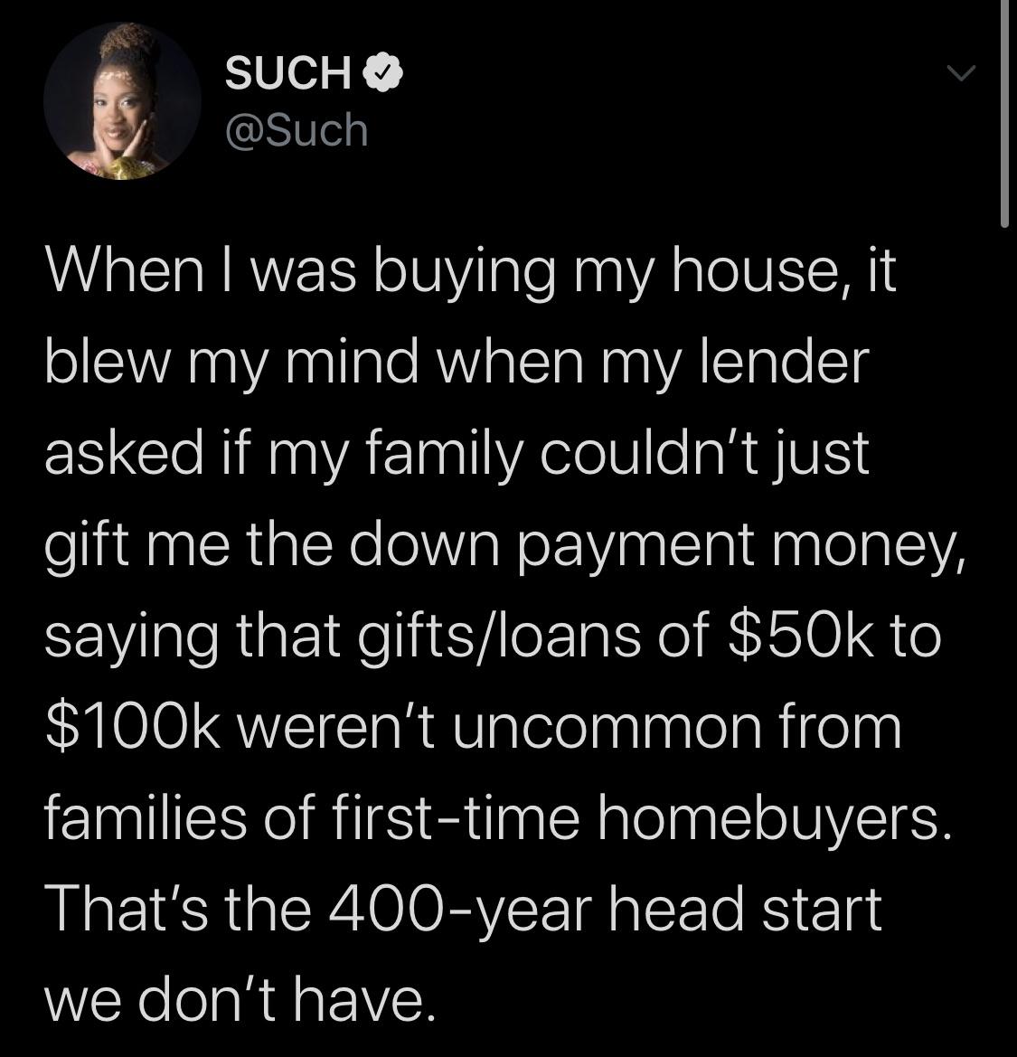 Tweets, Oprah, Hamilton Black Twitter Memes Tweets, Oprah, Hamilton text: SUCH e @Such When I was buying my house, it blew my mind when my lender asked if my family couldn't just gift me the down payment money, saying that gifts/loans of $50k to $100k weren't uncommon from families of first-time homebuyers. That's the 400-year head start we don't have. 