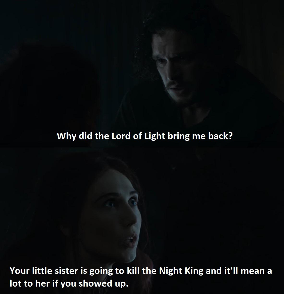 Game of thrones, Jon, Dany, Arya, Lord, Light Game of thrones memes Game of thrones, Jon, Dany, Arya, Lord, Light text: Why did the Lord of Light bring me back? Your little sister is going to kill the Night King and it'll mean a lot to her if you showed up. 