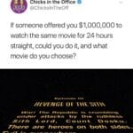 Star Wars Memes Prequel-memes, Sith, Star Wars, Revenge, Return, ROTS text: CHICKS Chicks in the Office @ChickslnTheOff If someone offered you $1,000,000 to watch the same movie for 24 hours straight, could you do it, and what movie do you choose? HEVENGE OF The Repu is zznder attacks by Sit h L o r d , There are heroes on Evi/ is everyvvhere- 