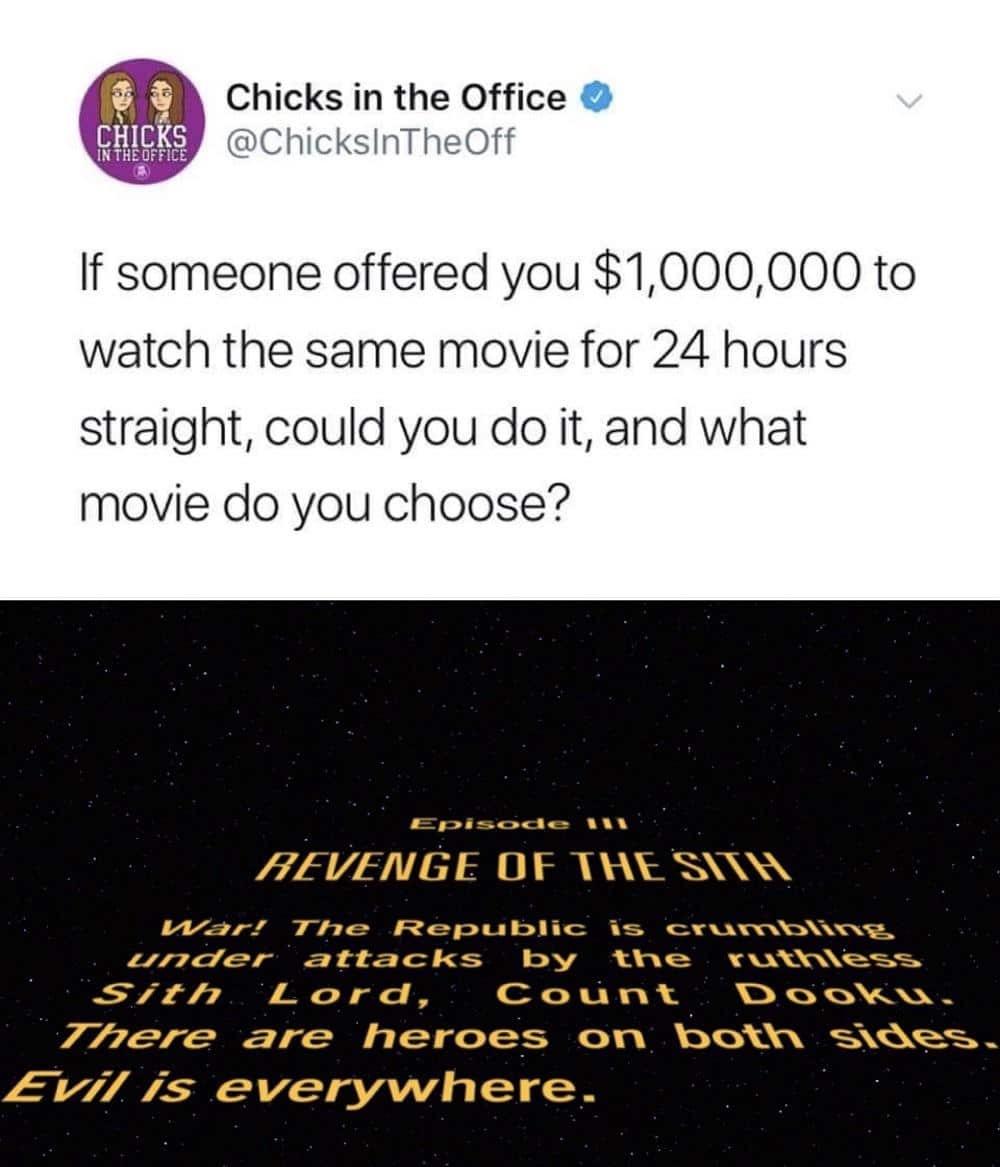 Prequel-memes, Sith, Star Wars, Revenge, Return, ROTS Star Wars Memes Prequel-memes, Sith, Star Wars, Revenge, Return, ROTS text: CHICKS Chicks in the Office @ChickslnTheOff If someone offered you $1,000,000 to watch the same movie for 24 hours straight, could you do it, and what movie do you choose? HEVENGE OF The Repu is zznder attacks by Sit h L o r d , There are heroes on Evi/ is everyvvhere- 