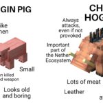 minecraft memes Minecraft, Hoglins text: VIRGIN PIG Runs away like a coward, when attacked Only gets killed by the player Small 1-2 steaks when killed by an unenchanted weapon Looks old No leather and boring CHAD HOGLIN Always attacks, even if not provoked Important part of the Nethe Ecosystem Lots of meat Really big Leather Looks awesome 