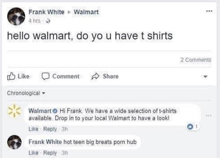 Cringe, Frank, White, Facebook, Frank White, Breats cringe memes Cringe, Frank, White, Facebook, Frank White, Breats text: Frank White Walmart 4 hrs • hello walmart, do yo u have t shirts 2 Comments Like Comment Chronological Share WalmartO Hi Frank We have a wide selection oft-shirts available. Drop in to your local Walmart to have a look! Like • Reply • 3h Frank White hot teen big breats pom hub Like • Reply • 3h 