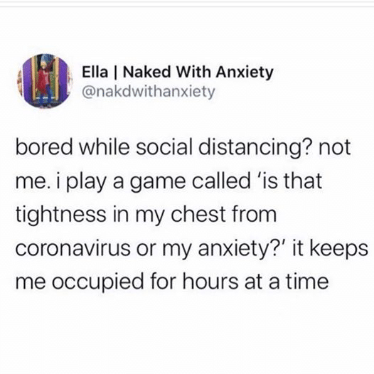 Depression, Real depression memes Depression, Real text: Ella I Naked With Anxiety @nakdwithanxiety bored while social distancing? not me. i play a game called 'is that tightness in my chest from coronavirus or my anxiety?' it keeps me occupied for hours at a time 