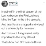 Game of thrones memes Game of thrones, Katara, Iroh, GoT, Azula, Avatar text: Sergio @sergybro Imagine if in the final season of the Last Airbender the Fire Lord was killed by Toph in the third episode. And later Katara snapped and wiped out a whole city for no reason. And turns out Aang wasn