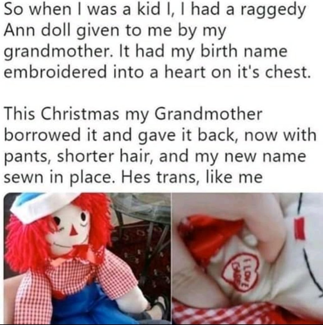 Wholesome memes, Raggedy Andy, Annabelle, Andy, Grandma, Annabel Wholesome Memes Wholesome memes, Raggedy Andy, Annabelle, Andy, Grandma, Annabel text: So when I was a kid l, I had a raggedy Ann doll given to me by my grandmother. It had my birth name embroidered into a heart on it's chest. This Christmas my Grandmother borrowed it and gave it back, now with pants, shorter hair, and my new name sewn in place. Hes trans, like me 