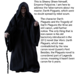 Star Wars Memes Prequel-memes, Disney, Star Wars, Plagueis, Legends, Darth Plagueis text: This is Sheevy Sheev himself, Emperor Palpatine. I am here to address the false rumors about my master, Darth Plagueis, which were no doubt spread by rebel scum. The character Darth Plagueis and the Tragedy of Darth Plagueis the Wise are still canon, until further notice. The only thing that is non-canon is his old backstory introduced in the 2012 novel Star Wars: Darth Plagueis, which was contradicted by the new canon novel Queen