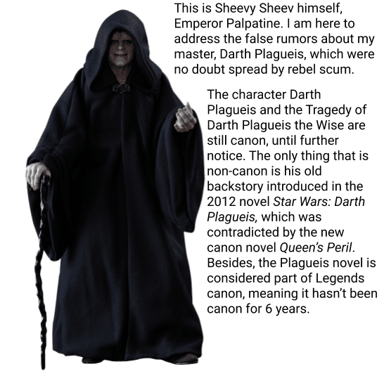 Prequel-memes, Disney, Star Wars, Plagueis, Legends, Darth Plagueis Star Wars Memes Prequel-memes, Disney, Star Wars, Plagueis, Legends, Darth Plagueis text: This is Sheevy Sheev himself, Emperor Palpatine. I am here to address the false rumors about my master, Darth Plagueis, which were no doubt spread by rebel scum. The character Darth Plagueis and the Tragedy of Darth Plagueis the Wise are still canon, until further notice. The only thing that is non-canon is his old backstory introduced in the 2012 novel Star Wars: Darth Plagueis, which was contradicted by the new canon novel Queen's Peril. Besides, the Plagueis novel is considered part of Legends canon, meaning it hasn't been canon for 6 years. 