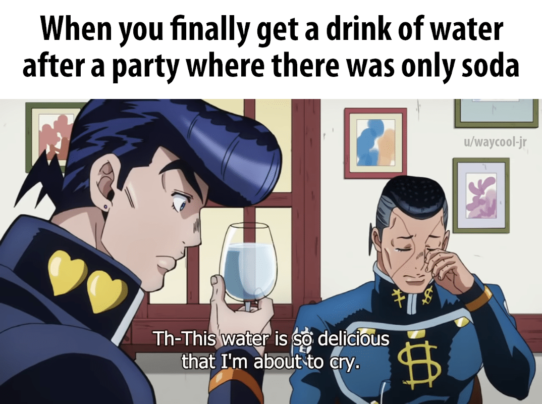 Water, JoJo Water Memes Water, JoJo text: When you finally get a drink of water after a party where there was only soda u/waycool-jr Th-This water is deliciås thåt I'm about•to cry. 