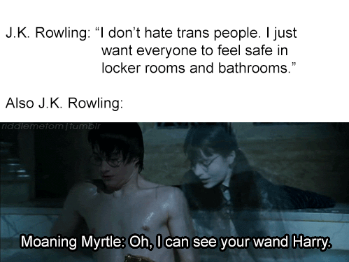 Women, HP, Rowling, Trans, TERF, Robert Galbraith feminine memes Women, HP, Rowling, Trans, TERF, Robert Galbraith text: J.K. Rowling: don't hate trans people. I just want everyone to feel safe In locker rooms and bathrooms. Also J.K. Rowling Moaning Myrtle: Oh, I can see your wand Harry. 
