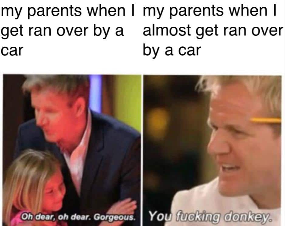 Dank,  Dank Memes Dank,  text: my parents when I get ran over by a car Oh dear, oh ±ar. Gorgeous. my parents when I almost get ran over by a car You fucklng donkey 