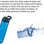 Water Memes Water,  text: That moment when you drink water in class and soda bad and ok now that the mods arent looking I just wanted to thank this sub and its users for pushing me to drink more water at school, at night and while gaming so thank you guys  Water, 