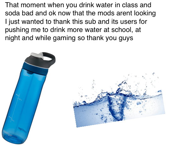 Water,  Water Memes Water,  text: That moment when you drink water in class and soda bad and ok now that the mods arent looking I just wanted to thank this sub and its users for pushing me to drink more water at school, at night and while gaming so thank you guys 