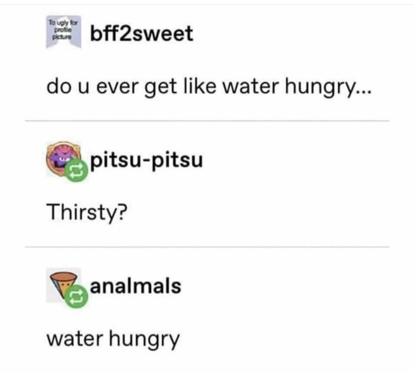 Water,  Water Memes Water,  text: bff2sweet do u ever get like water hungry... pitsu-pitsu Thirsty? analmals water hungry 