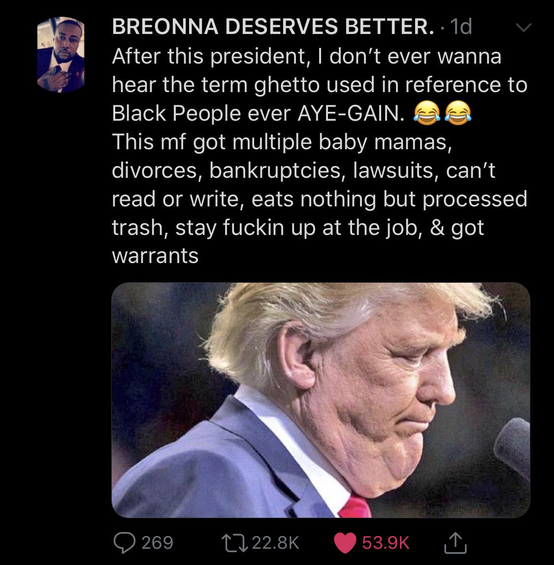 Tweets, Obama, DJT, White House, America Black Twitter Memes Tweets, Obama, DJT, White House, America text: BREONNA DESERVES BETTER. After this president, I don't ever wanna hear the term ghetto used in reference to Black People ever AYE-GAIN. This mf got multiple baby mamas, divorces, bankruptcies, lawsuits, can't read or write, eats nothing but processed trash, stay fuckin up at the job, & got warrants 0 269 to 22.8K 0 53.9K 