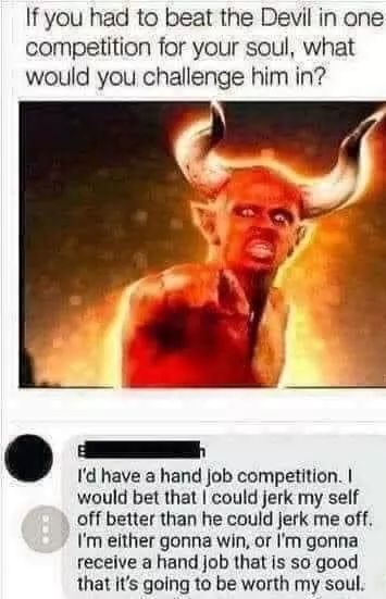 Hold up, HolUp Dank Memes Hold up, HolUp text: If you had to beat the Devil in one competition for your soul, what would you challenge him in? I'd have a hand job competition. I would bet that could jerk my self off better than he could jerk me off. I'm either gonna Win. or I'm gonna receive a hand job that is so good that it's going to be worth my soul. 