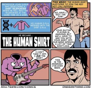 Comics The human shirt (by onegianthand), The Human Shirt text: WAS DEVELOPING A SHIRT TELEPORTER WHEN HE FELL INTO THE TELEPORTER AT THE 0 SHIR AME IME HIS HUMAN D.N.A. MERGED WITH TH SHIRT D.N.A. HE BECAME... TIE IUMAN 1 CAN'T TAKE IT OFF. 1 AM THE SHIRT. o o ADULTSWIM.COM/COMICS THIS WEEK: THE HUMAN SHIRT AUDITIONS TO JOIN THE RED HOT CHILI PEPPERS SO, HAVE 1 GOT THE YOUR GUITAR PLAYING IS AMAZING, BUT WE'LL HAVE TO SEE you WITH YOUR SHIRT OFF. OUR BAND SPENDS A LOT OF TIME SHIRTLESS. THIS IS THE ANGRIEST I'VE EVER ONE-GIANTHAND.COM