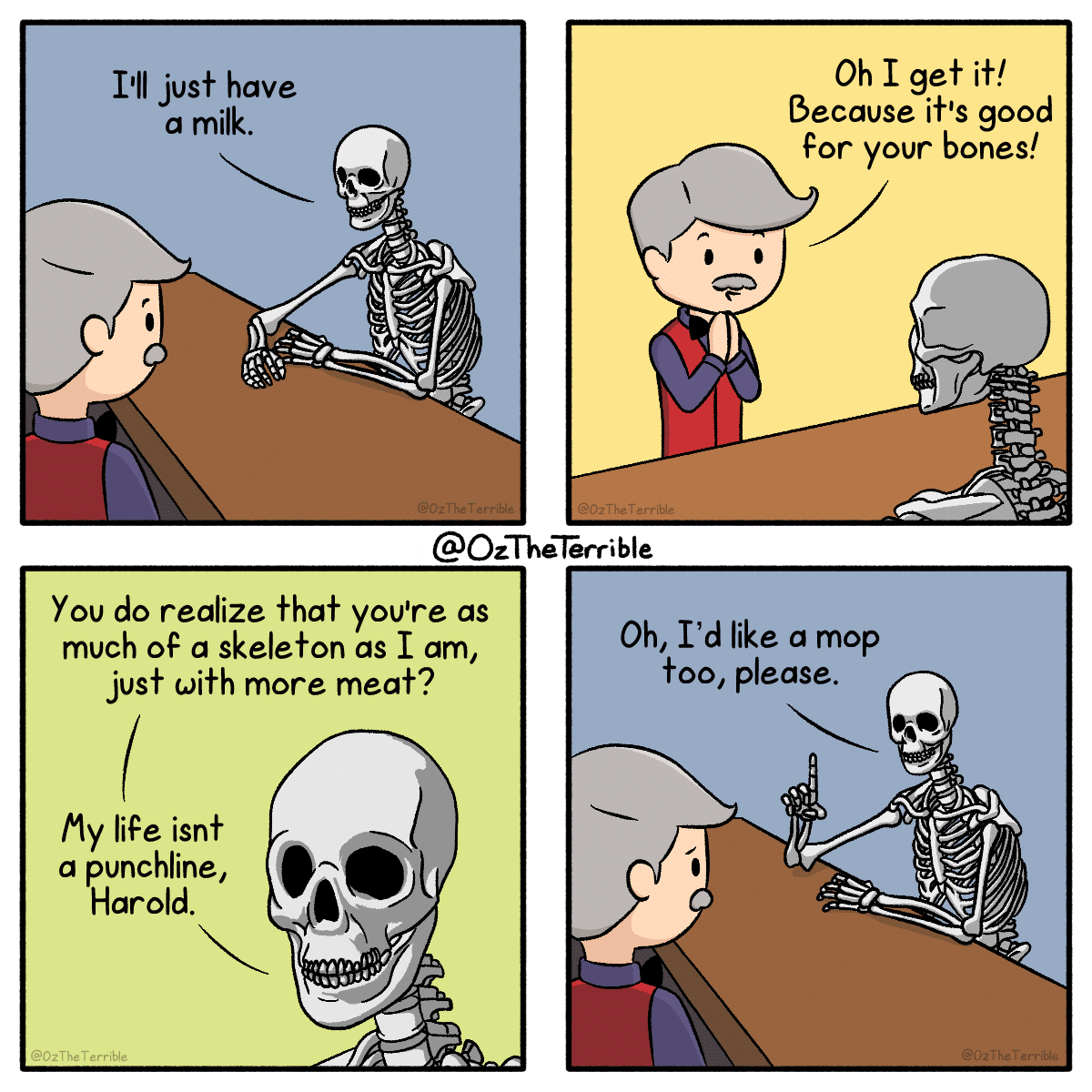 A skeleton walks into a bar..., Mister, Instagram Comics A skeleton walks into a bar..., Mister, Instagram text: I'll just have a milk. Oh I gef if! Because if's good For your bones! @OzTheTerrible You do realize That you're as much OF a skeleton as I am, just with more meat? my life isn+ a punchline, Harold. @OzTheTerrible Oh, I'd like a mop +00, please. 